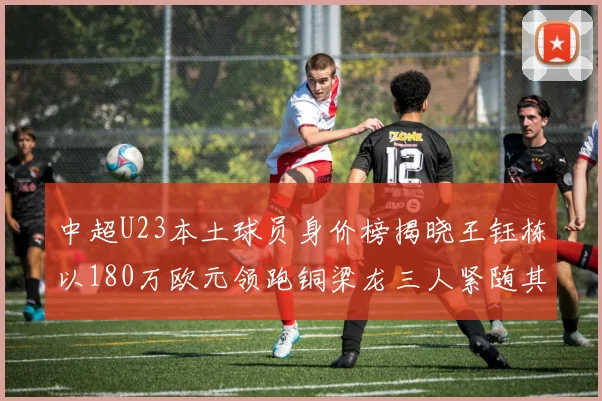 中超U23本土球员身价榜揭晓王钰栋以180万欧元领跑铜梁龙三人紧随其后