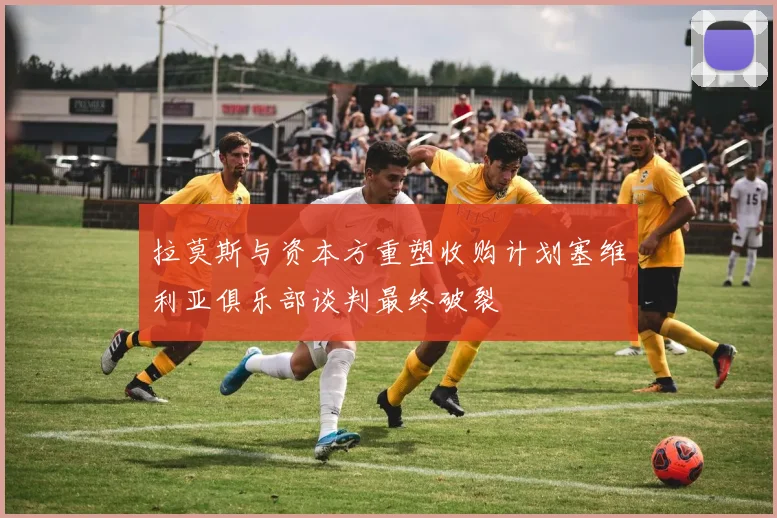 拉莫斯与资本方重塑收购计划塞维利亚俱乐部谈判最终破裂