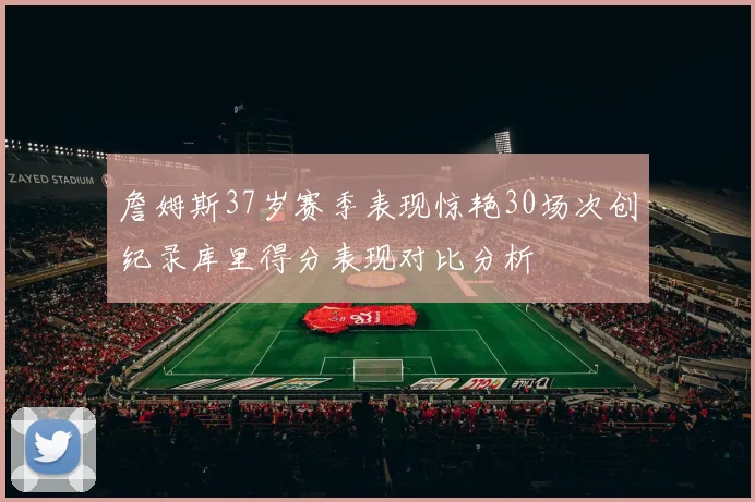 詹姆斯37岁赛季表现惊艳30场次创纪录库里得分表现对比分析