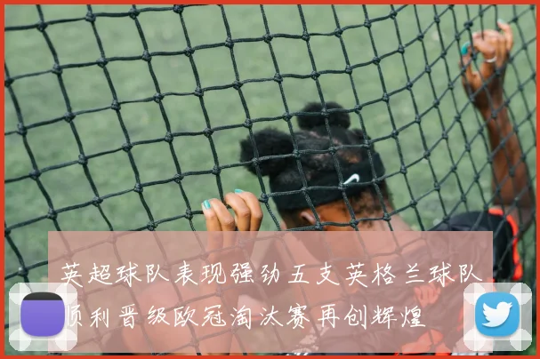 英超球队表现强劲五支英格兰球队顺利晋级欧冠淘汰赛再创辉煌