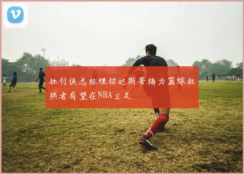 独行侠总经理称达斯蒂梅为篮球狂热者有望在NBA立足