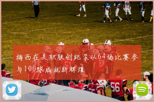 梅西在美职联创纪录以64场比赛参与100球成就新辉煌