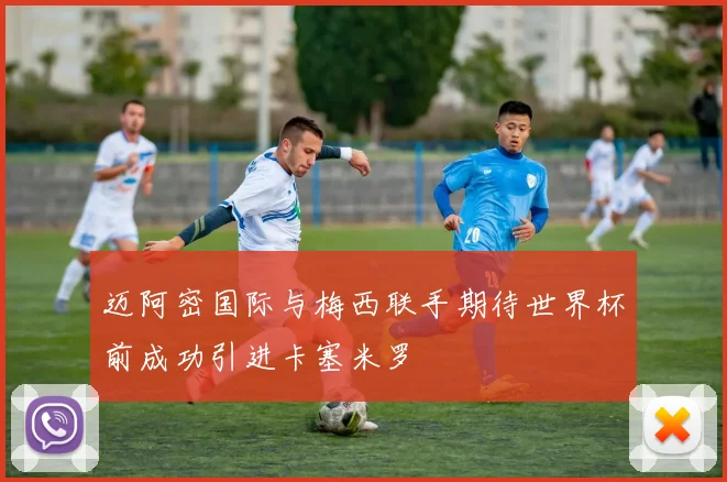 迈阿密国际与梅西联手期待世界杯前成功引进卡塞米罗