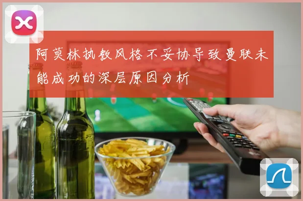 阿莫林执教风格不妥协导致曼联未能成功的深层原因分析