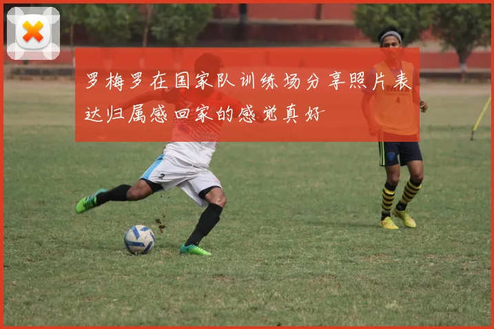 罗梅罗在国家队训练场分享照片表达归属感回家的感觉真好