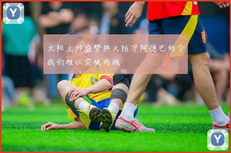 太阳主帅盛赞热火防守阿德巴约令我们难以突破内线