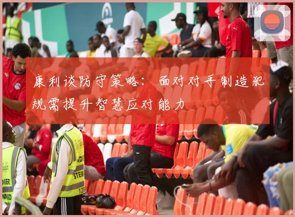 康利谈防守策略：面对对手制造犯规需提升智慧应对能力