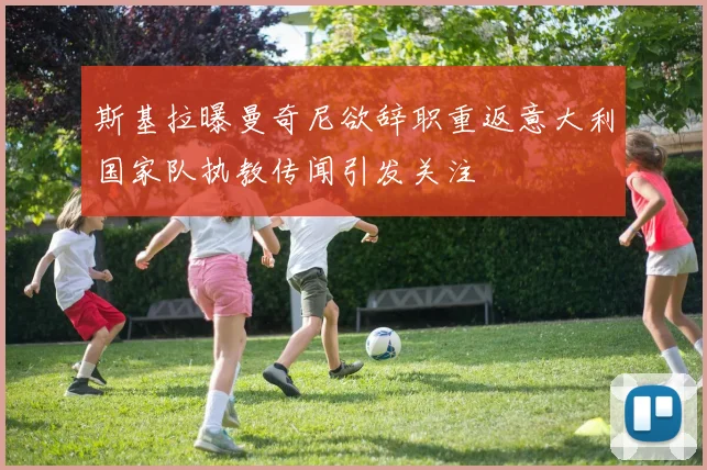 斯基拉曝曼奇尼欲辞职重返意大利国家队执教传闻引发关注