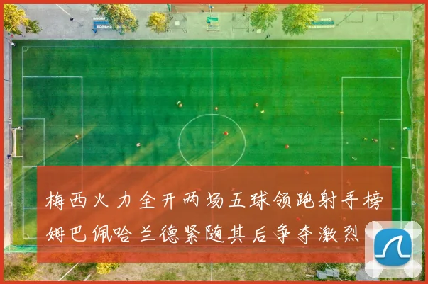 梅西火力全开两场五球领跑射手榜姆巴佩哈兰德紧随其后争夺激烈