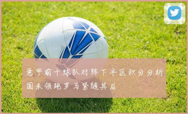 意甲前十球队对阵下半区积分分析国米领跑罗马紧随其后