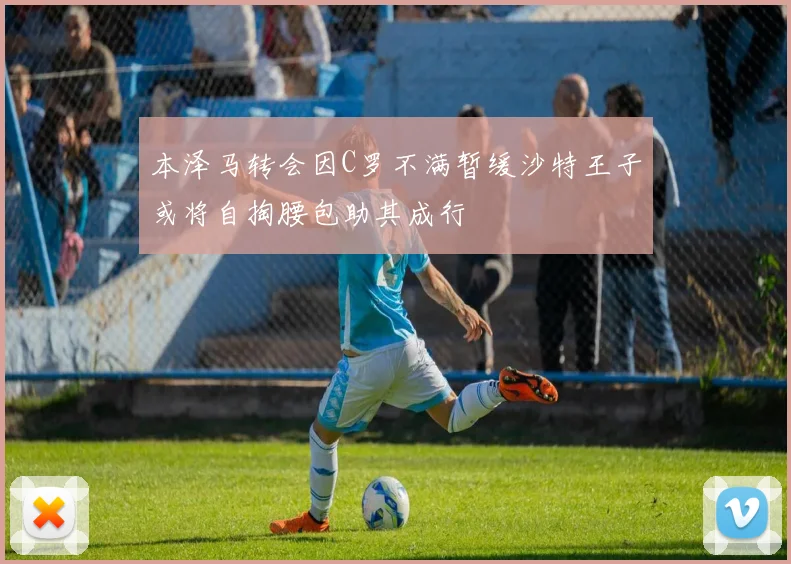 本泽马转会因C罗不满暂缓沙特王子或将自掏腰包助其成行
